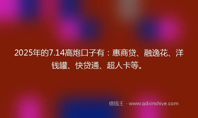 2025年的7.14高炮口子有：惠商贷、融逸花、洋钱罐、快贷通、超人卡等。