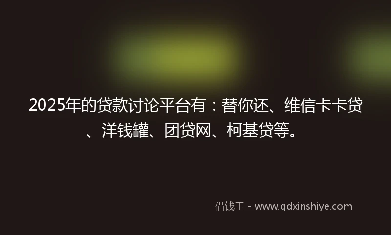 2025年的贷款讨论平台有：替你还、维信卡卡贷、洋钱罐、团贷网、柯基贷等。