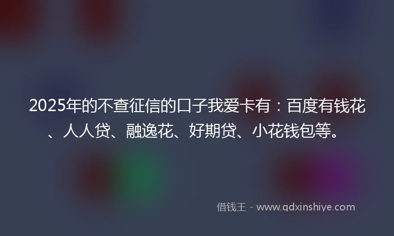2025年的不查征信的口子我爱卡有：百度有钱花、人人贷、融逸花、好期贷、小花钱包等。