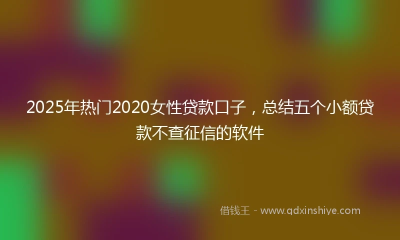 2025年热门2020女性贷款口子，总结五个小额贷款不查征信的软件