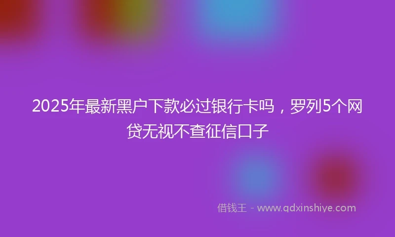 2025年最新黑户下款必过银行卡吗，罗列5个网贷无视不查征信口子