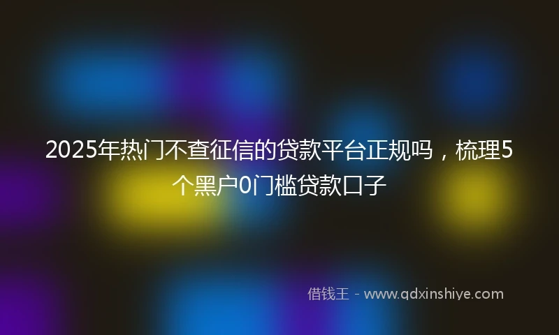 2025年热门不查征信的贷款平台正规吗，梳理5个黑户0门槛贷款口子