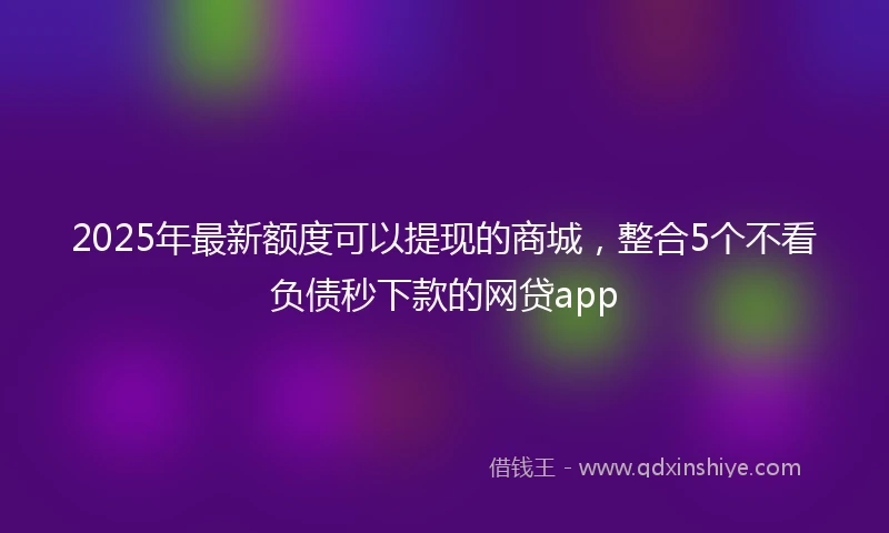 2025年最新额度可以提现的商城，整合5个不看负债秒下款的网贷app
