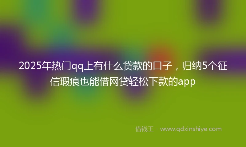 2025年热门qq上有什么贷款的口子，归纳5个征信瑕疵也能借网贷轻松下款的app