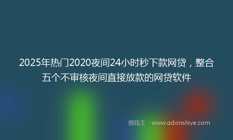 2025年热门2020夜间24小时秒下款网贷，整合五个不审核夜间直接放款的网贷软件