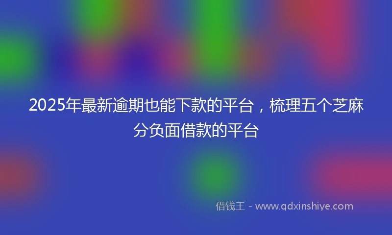 2025年最新逾期也能下款的平台，梳理五个芝麻分负面借款的平台