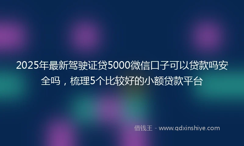 2025年最新驾驶证贷5000微信口子可以贷款吗安全吗，梳理5个比较好的小额贷款平台