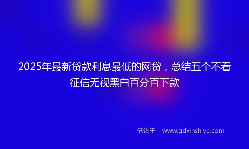 2025年最新贷款利息最低的网贷，总结五个不看征信无视黑白百分百下款