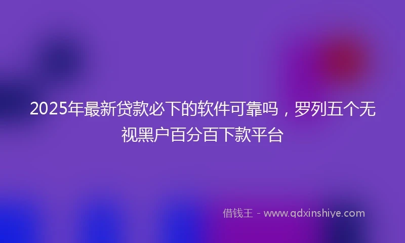 2025年最新贷款必下的软件可靠吗，罗列五个无视黑户百分百下款平台