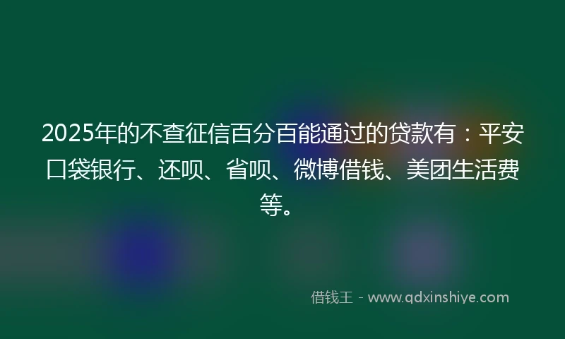 2025年的不查征信百分百能通过的贷款有：平安口袋银行、还呗、省呗、微博借钱、美团生活费等。