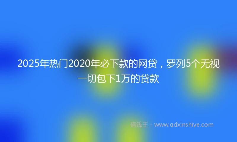 2025年热门2020年必下款的网贷，罗列5个无视一切包下1万的贷款
