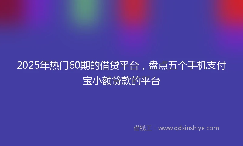 2025年热门60期的借贷平台，盘点五个手机支付宝小额贷款的平台
