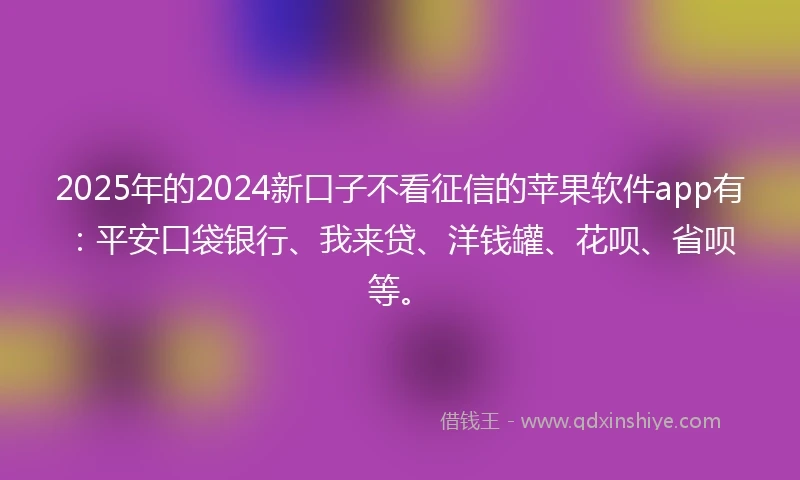 2025年的2024新口子不看征信的苹果软件app有：平安口袋银行、我来贷、洋钱罐、花呗、省呗等。