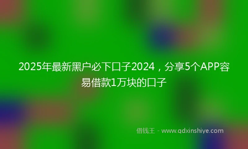 2025年最新黑户必下口子2024，分享5个APP容易借款1万块的口子