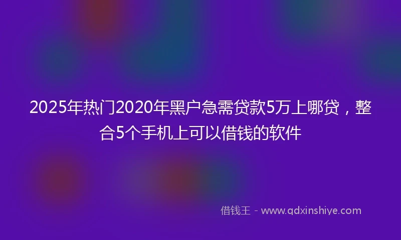 2025年热门2020年黑户急需贷款5万上哪贷，整合5个手机上可以借钱的软件