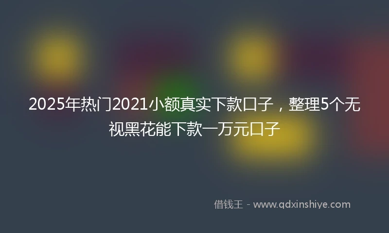 2025年热门2021小额真实下款口子，整理5个无视黑花能下款一万元口子