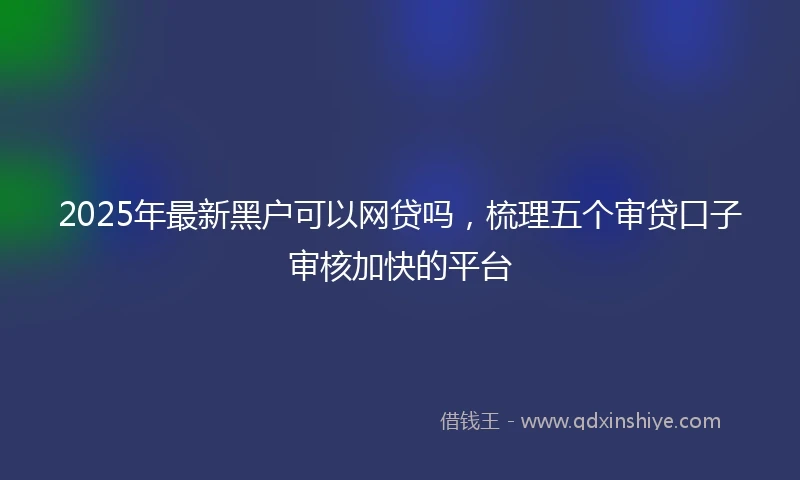 2025年最新黑户可以网贷吗，梳理五个审贷口子审核加快的平台