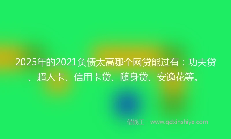 2025年的2021负债太高哪个网贷能过有：功夫贷、超人卡、信用卡贷、随身贷、安逸花等。