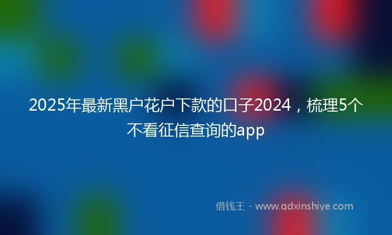 2025年最新黑户花户下款的口子2024，梳理5个不看征信查询的app