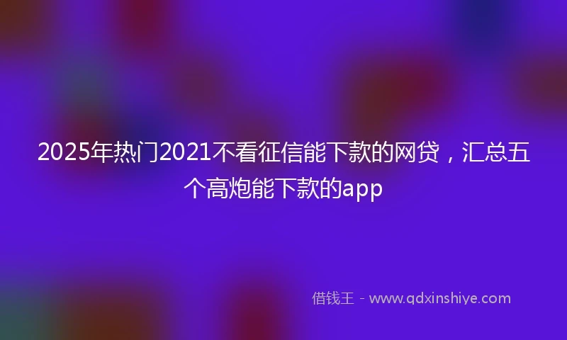 2025年热门2021不看征信能下款的网贷，汇总五个高炮能下款的app