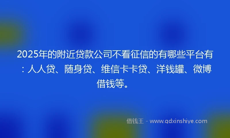 2025年的附近贷款公司不看征信的有哪些平台有：人人贷、随身贷、维信卡卡贷、洋钱罐、微博借钱等。