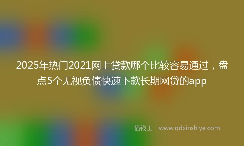 2025年热门2021网上贷款哪个比较容易通过，盘点5个无视负债快速下款长期网贷的app