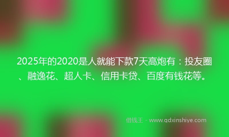 2025年的2020是人就能下款7天高炮有：投友圈、融逸花、超人卡、信用卡贷、百度有钱花等。