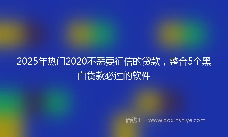 2025年热门2020不需要征信的贷款，整合5个黑白贷款必过的软件