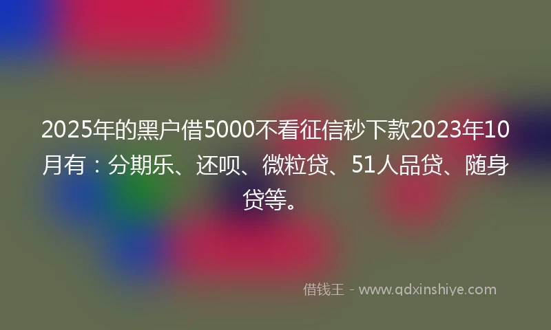 2025年的黑户借5000不看征信秒下款2023年10月有：分期乐、还呗、微粒贷、51人品贷、随身贷等。