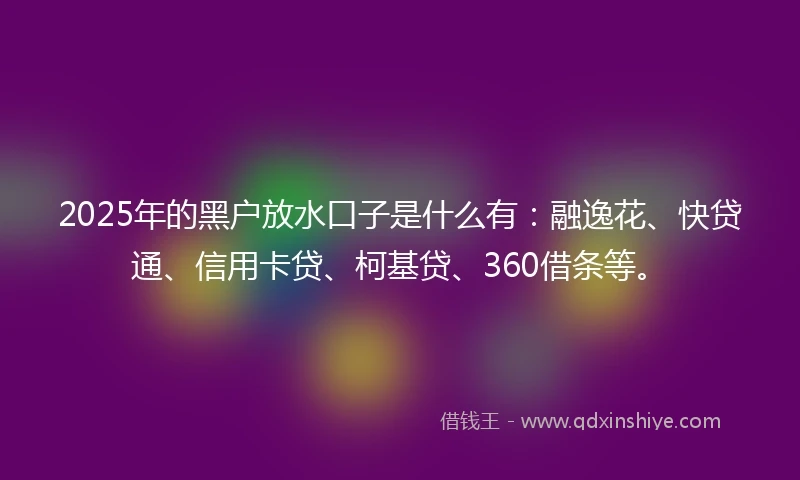 2025年的黑户放水口子是什么有：融逸花、快贷通、信用卡贷、柯基贷、360借条等。