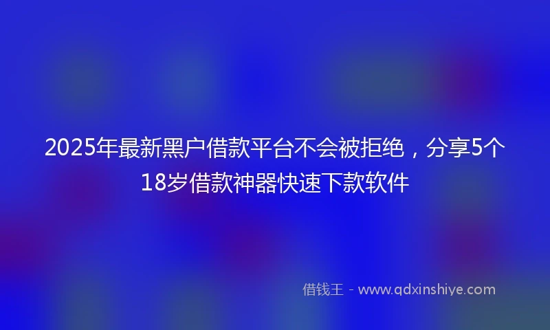 2025年最新黑户借款平台不会被拒绝，分享5个18岁借款神器快速下款软件