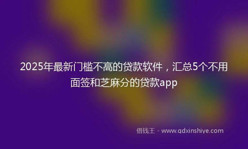 2025年最新门槛不高的贷款软件，汇总5个不用面签和芝麻分的贷款app