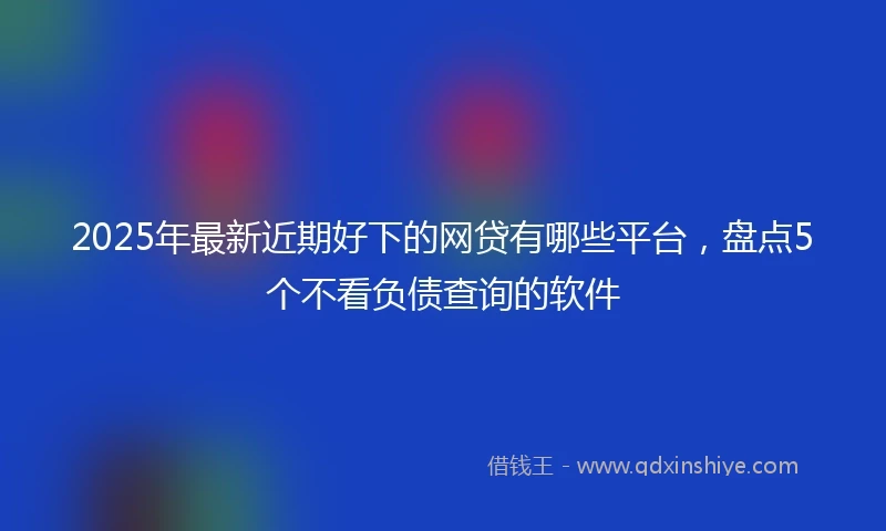 2025年最新近期好下的网贷有哪些平台，盘点5个不看负债查询的软件