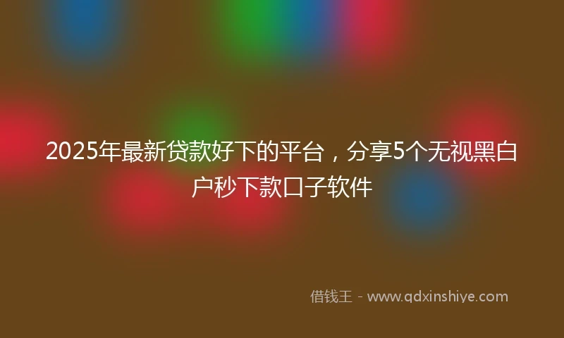 2025年最新贷款好下的平台，分享5个无视黑白户秒下款口子软件