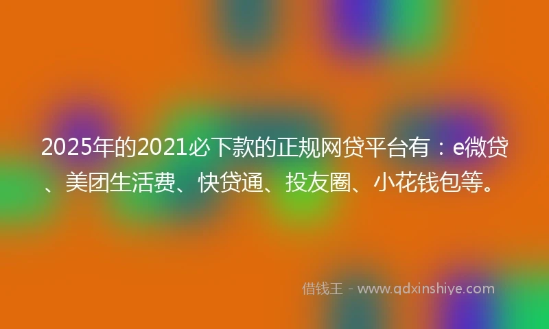 2025年的2021必下款的正规网贷平台有：e微贷、美团生活费、快贷通、投友圈、小花钱包等。