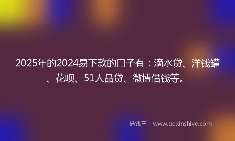 2025年的2024易下款的口子有：滴水贷、洋钱罐、花呗、51人品贷、微博借钱等。