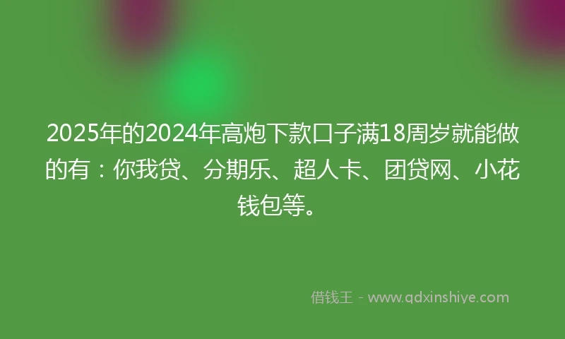 2025年的2024年高炮下款口子满18周岁就能做的有：你我贷、分期乐、超人卡、团贷网、小花钱包等。