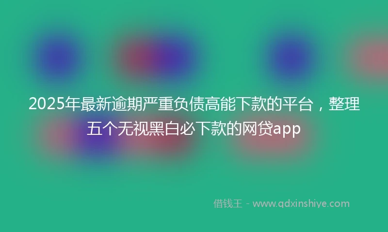 2025年最新逾期严重负债高能下款的平台，整理五个无视黑白必下款的网贷app