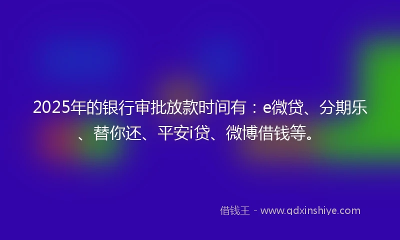 2025年的银行审批放款时间有：e微贷、分期乐、替你还、平安i贷、微博借钱等。