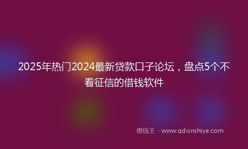 2025年热门2024最新贷款口子论坛，盘点5个不看征信的借钱软件