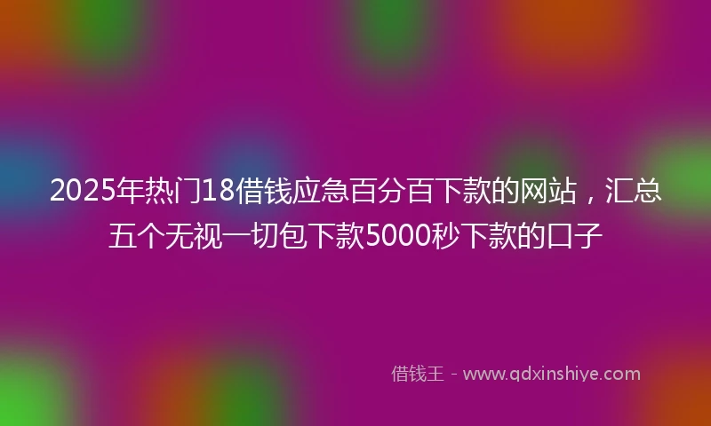 2025年热门18借钱应急百分百下款的网站，汇总五个无视一切包下款5000秒下款的口子
