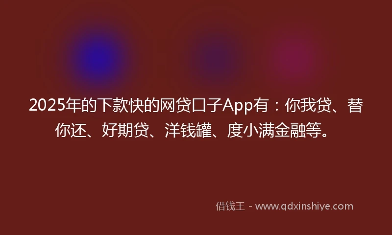 2025年的下款快的网贷口子App有：你我贷、替你还、好期贷、洋钱罐、度小满金融等。