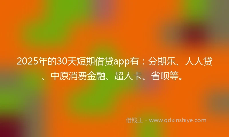 2025年的30天短期借贷app有：分期乐、人人贷、中原消费金融、超人卡、省呗等。