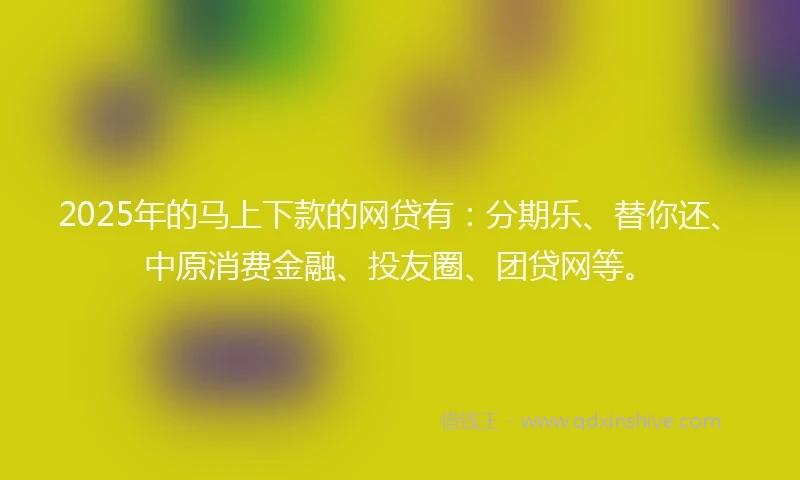 2025年的马上下款的网贷有：分期乐、替你还、中原消费金融、投友圈、团贷网等。
