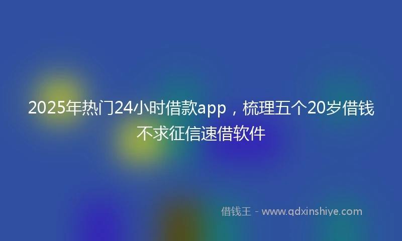 2025年热门24小时借款app，梳理五个20岁借钱不求征信速借软件
