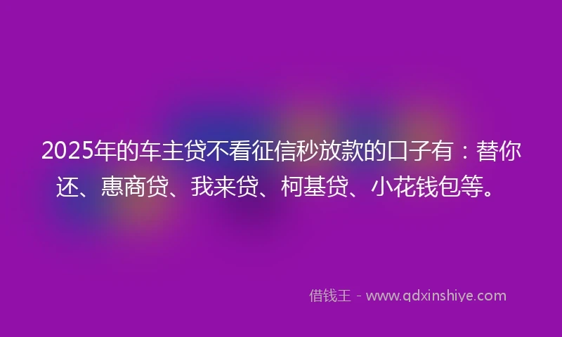 2025年的车主贷不看征信秒放款的口子有：替你还、惠商贷、我来贷、柯基贷、小花钱包等。