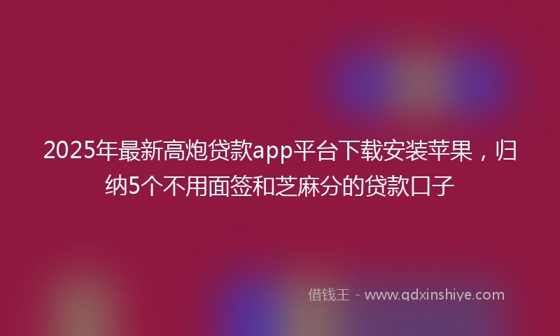 2025年最新高炮贷款app平台下载安装苹果，归纳5个不用面签和芝麻分的贷款口子