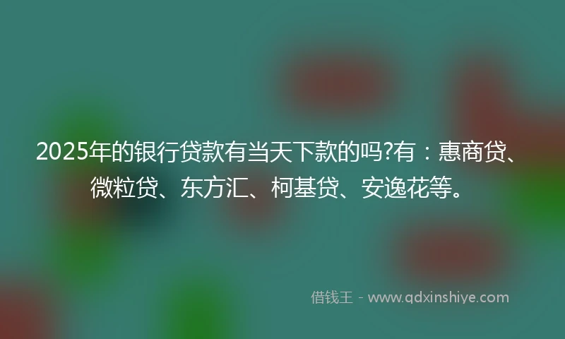 2025年的银行贷款有当天下款的吗?有：惠商贷、微粒贷、东方汇、柯基贷、安逸花等。