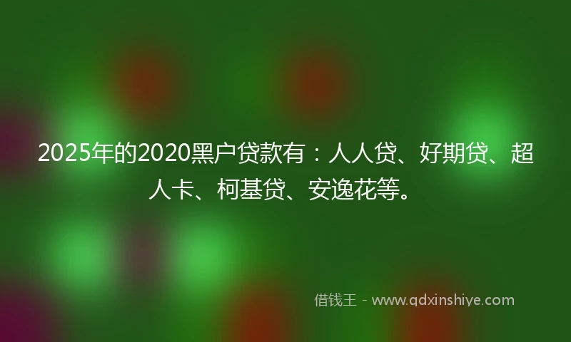 2025年的2020黑户贷款有：人人贷、好期贷、超人卡、柯基贷、安逸花等。