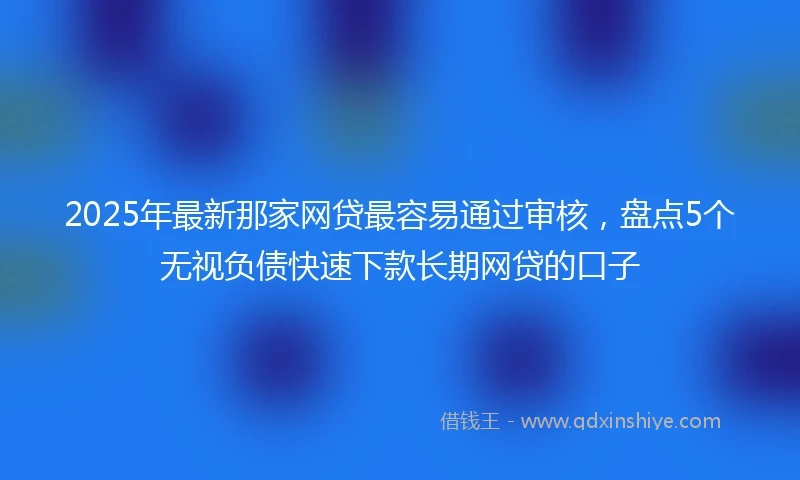 2025年最新那家网贷最容易通过审核，盘点5个无视负债快速下款长期网贷的口子